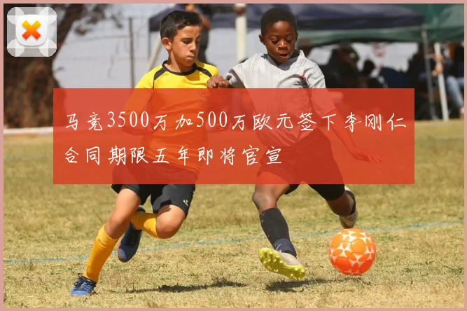 马竞3500万加500万欧元签下李刚仁合同期限五年即将官宣