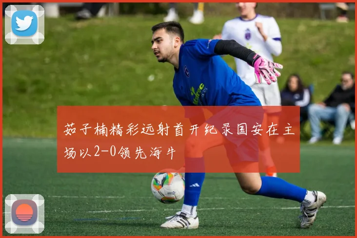 茹子楠精彩远射首开纪录国安在主场以2-0领先海牛