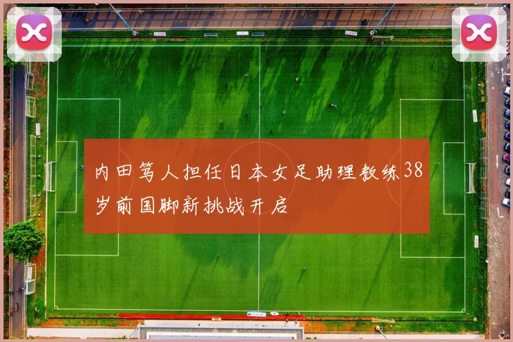 内田笃人担任日本女足助理教练38岁前国脚新挑战开启