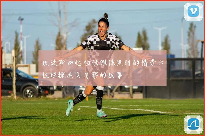 坎波斯回忆初识佩德里时的情景六位球探共同考察的故事