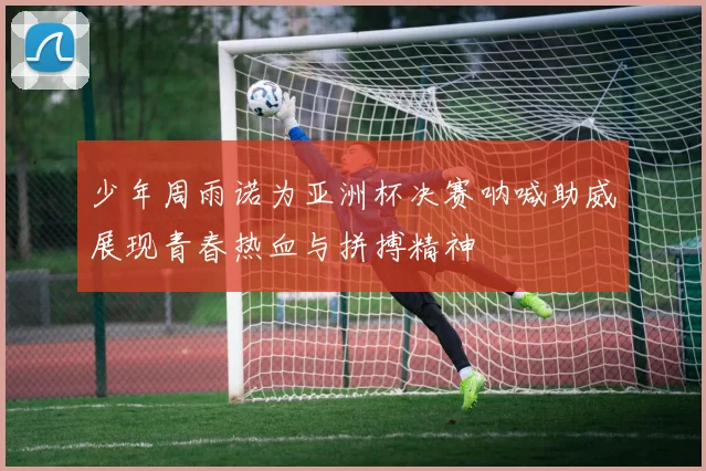 少年周雨诺为亚洲杯决赛呐喊助威展现青春热血与拼搏精神