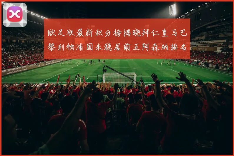 欧足联最新积分榜揭晓拜仁皇马巴黎利物浦国米稳居前五阿森纳排名第七