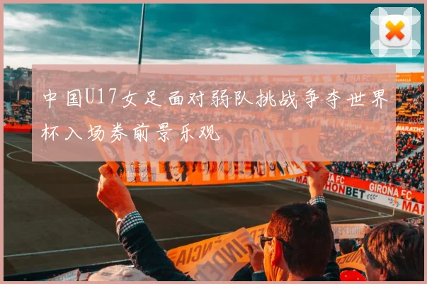 中国U17女足面对弱队挑战争夺世界杯入场券前景乐观