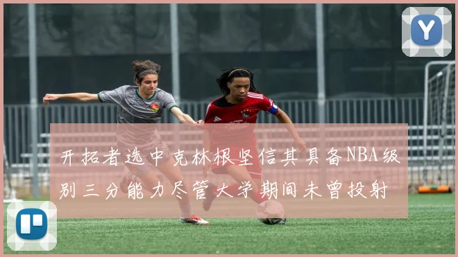 开拓者选中克林根坚信其具备NBA级别三分能力尽管大学期间未曾投射