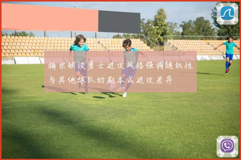 梅尔顿谈勇士进攻风格强调随机性与其他球队的剧本式进攻差异