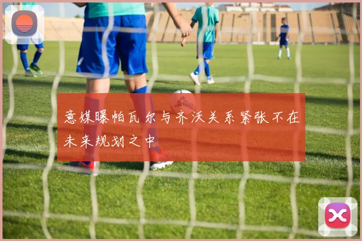 意媒曝帕瓦尔与齐沃关系紧张不在未来规划之中