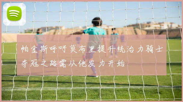 帕金斯呼吁莫布里提升统治力骑士夺冠之路需从他发力开始