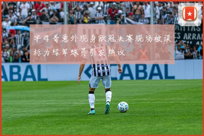 字母哥意外现身欧冠决赛现场被误标为绿军球员引发热议