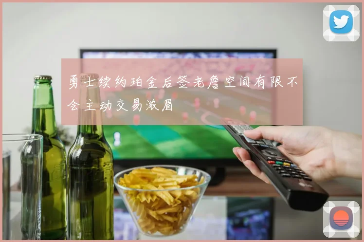 勇士续约珀金后签老詹空间有限不会主动交易浓眉