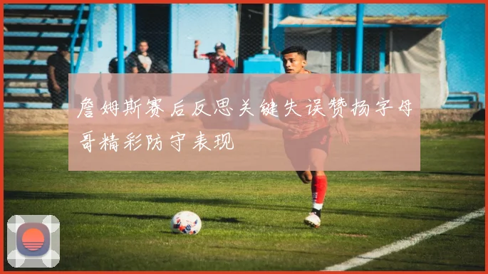 詹姆斯赛后反思关键失误赞扬字母哥精彩防守表现