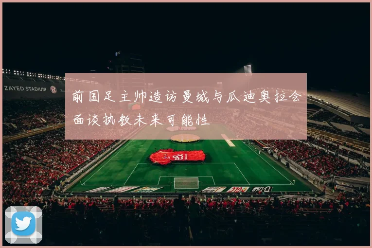 前国足主帅造访曼城与瓜迪奥拉会面谈执教未来可能性