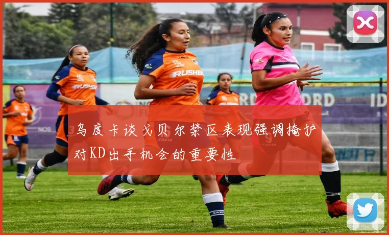 乌度卡谈戈贝尔禁区表现强调掩护对KD出手机会的重要性