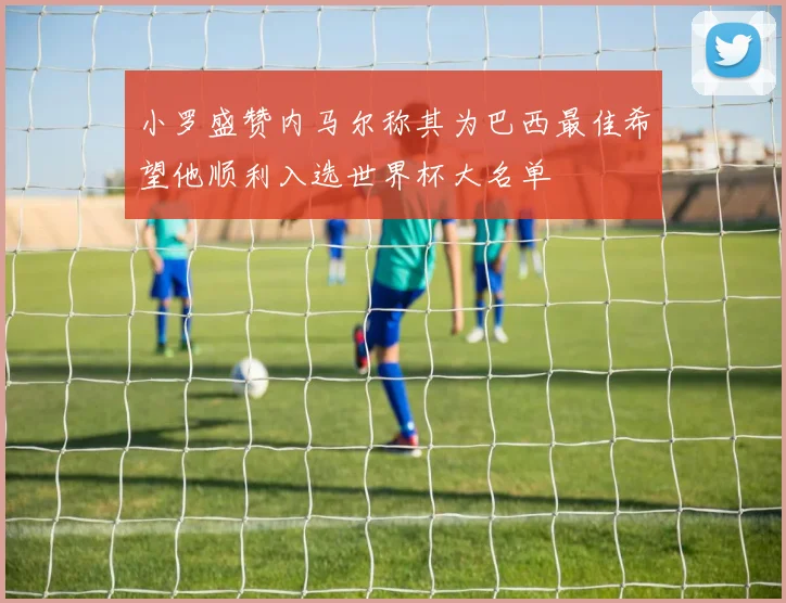 小罗盛赞内马尔称其为巴西最佳希望他顺利入选世界杯大名单