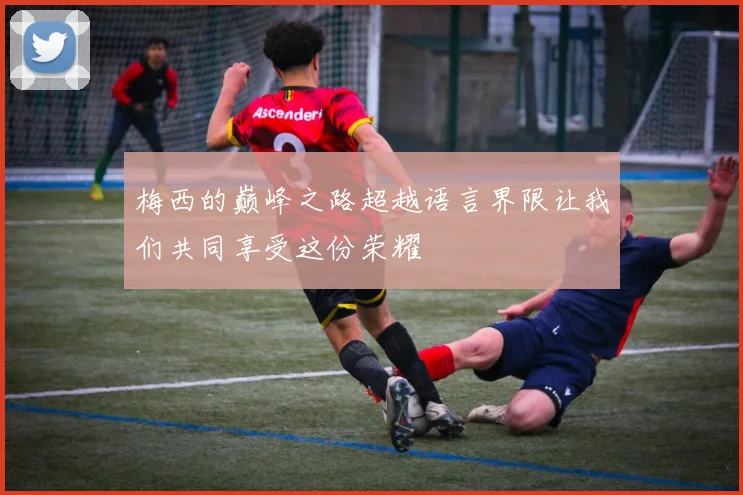 梅西的巅峰之路超越语言界限让我们共同享受这份荣耀