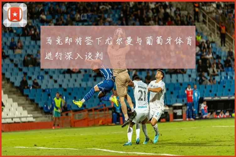 马竞即将签下尤尔曼与葡萄牙体育进行深入谈判