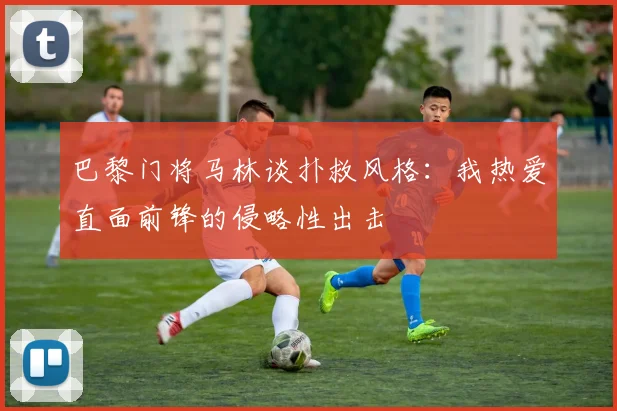 巴黎门将马林谈扑救风格：我热爱直面前锋的侵略性出击