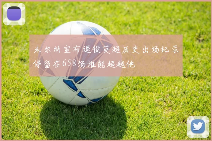 米尔纳宣布退役英超历史出场纪录停留在658场谁能超越他