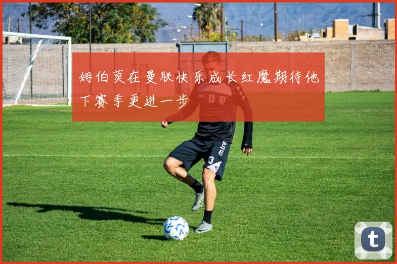 姆伯莫在曼联快乐成长红魔期待他下赛季更进一步