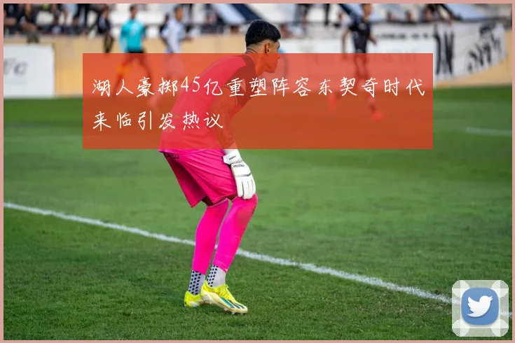 湖人豪掷45亿重塑阵容东契奇时代来临引发热议