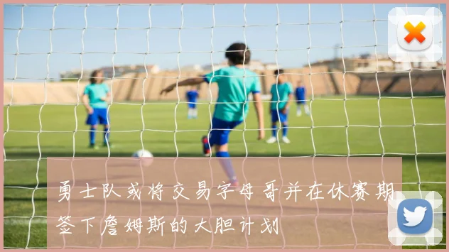 勇士队或将交易字母哥并在休赛期签下詹姆斯的大胆计划