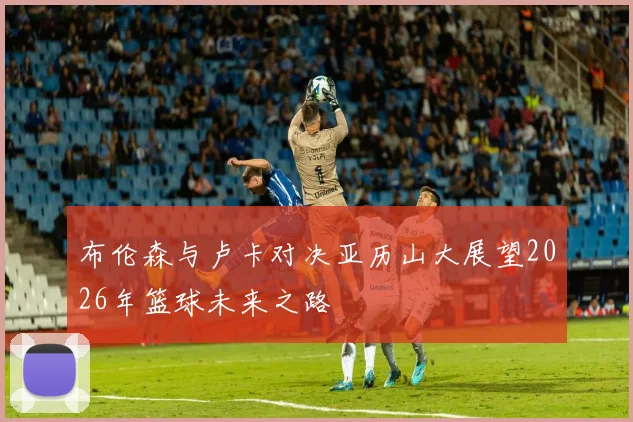布伦森与卢卡对决亚历山大展望2026年篮球未来之路