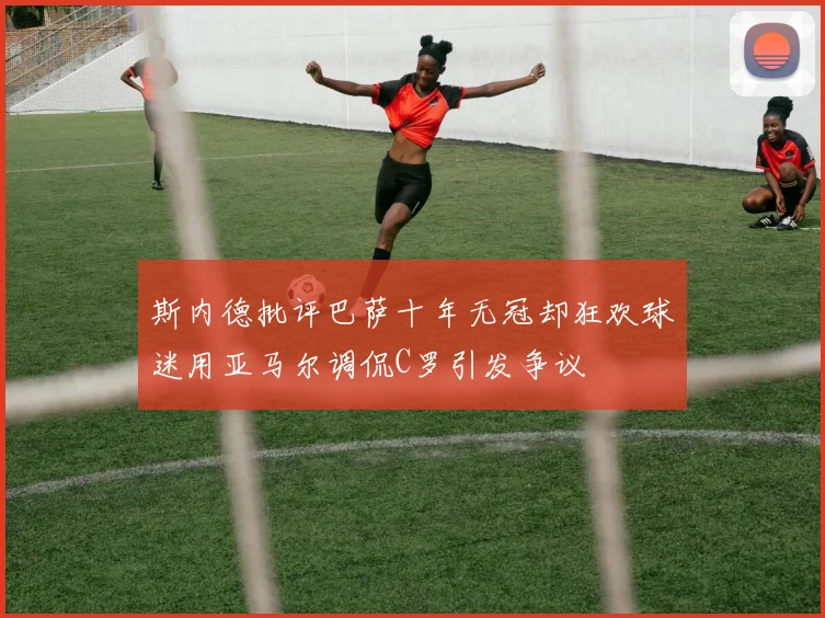 斯内德批评巴萨十年无冠却狂欢球迷用亚马尔调侃C罗引发争议