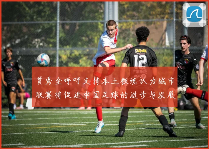 贾秀全呼吁支持本土教练认为城市联赛将促进中国足球的进步与发展