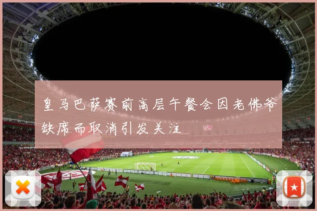 皇马巴萨赛前高层午餐会因老佛爷缺席而取消引发关注