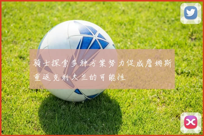 骑士探索多种方案努力促成詹姆斯重返克利夫兰的可能性