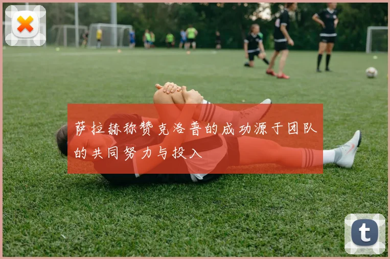 萨拉赫称赞克洛普的成功源于团队的共同努力与投入