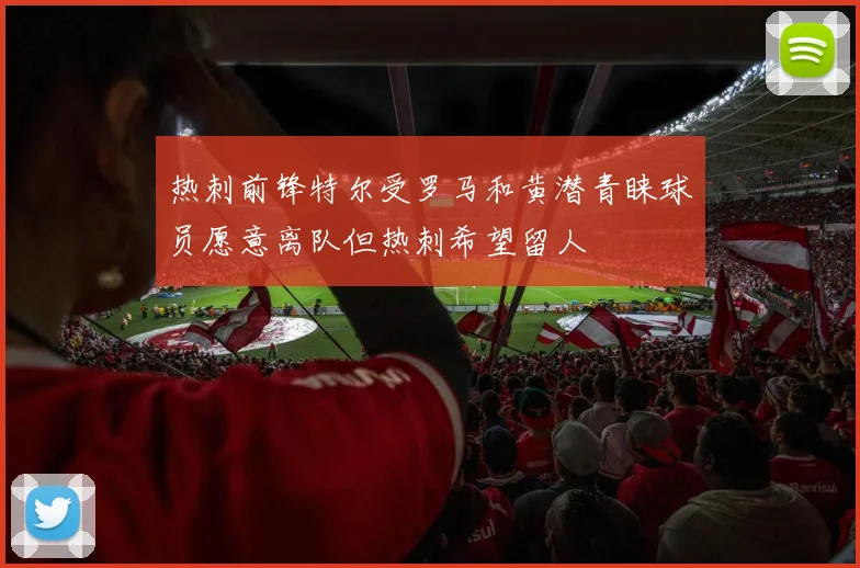 热刺前锋特尔受罗马和黄潜青睐球员愿意离队但热刺希望留人